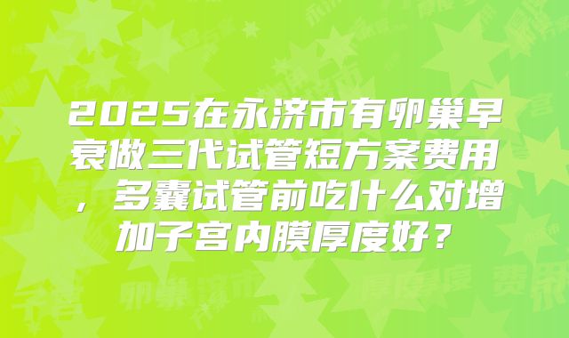 2025在永济市有卵巢早衰做三代试管短方案费用,多囊试管前吃什么对增加子宫内膜厚度好?
