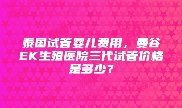泰国试管婴儿费用，曼谷EK生殖医院三代试管价格是多少？