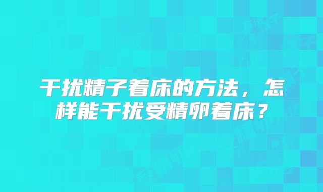 干扰精子着床的方法，怎样能干扰受精卵着床？