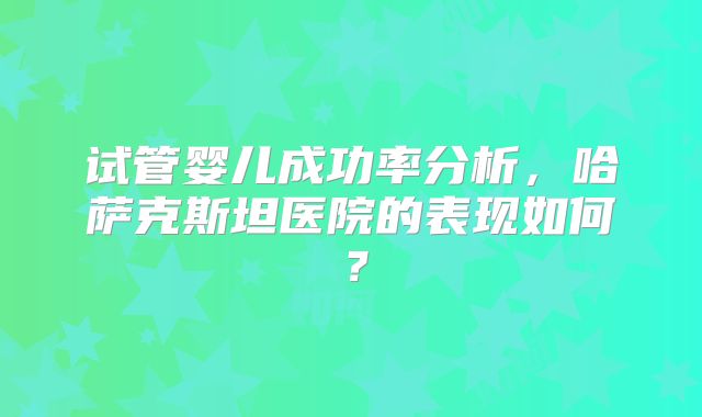 试管婴儿成功率分析，哈萨克斯坦医院的表现如何？