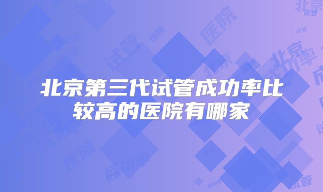 北京第三代试管成功率比较高的医院有哪家