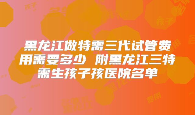 黑龙江做特需三代试管费用需要多少 附黑龙江三特需生孩子孩医院名单
