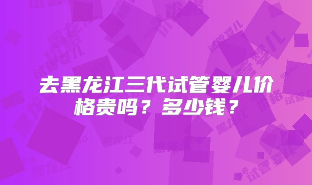 去黑龙江三代试管婴儿价格贵吗?多少钱?