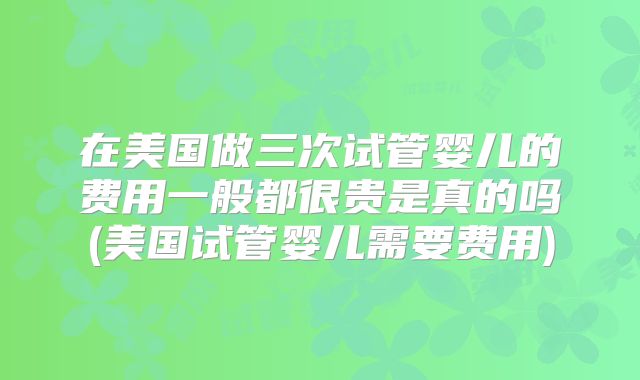 在美国做三次试管婴儿的费用一般都很贵是真的吗(美国试管婴儿需要费用)
