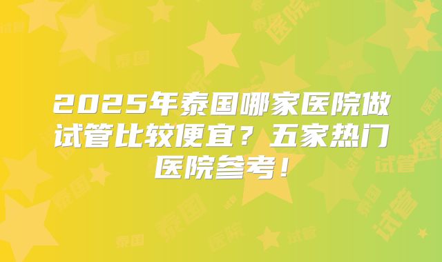 2025年泰国哪家医院做试管比较便宜？五家热门医院参考！
