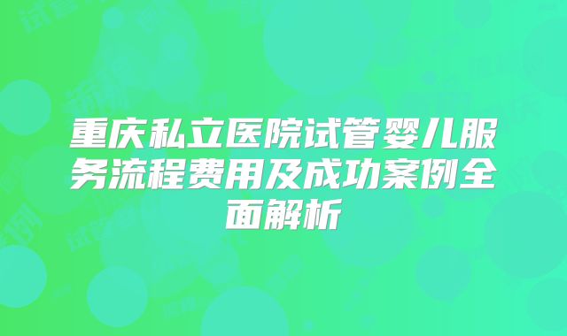 重庆私立医院试管婴儿服务流程费用及成功案例全面解析