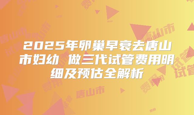 2025年卵巢早衰去唐山市妇幼 做三代试管费用明细及预估全解析