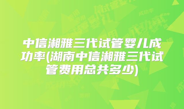 中信湘雅三代试管婴儿成功率(湖南中信湘雅三代试管费用总共多少)