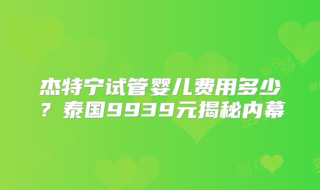 杰特宁试管婴儿费用多少？泰国9939元揭秘内幕