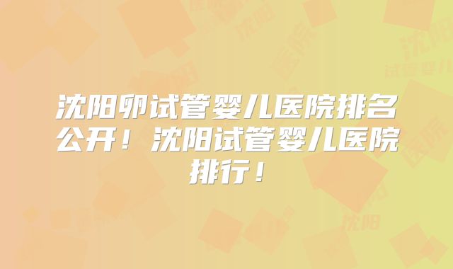 沈阳卵试管婴儿医院排名公开!沈阳试管婴儿医院排行!