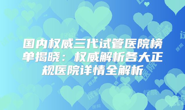 国内权威三代试管医院榜单揭晓：权威解析各大正规医院详情全解析