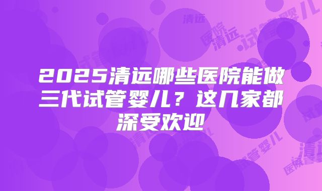 2025清远哪些医院能做三代试管婴儿？这几家都深受欢迎