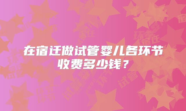 在宿迁做试管婴儿各环节收费多少钱？