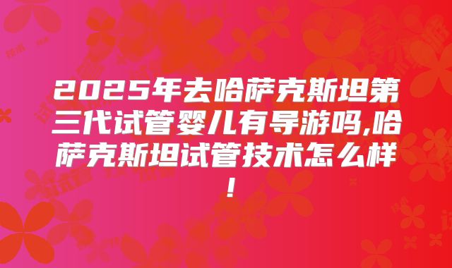 2025年去哈萨克斯坦第三代试管婴儿有导游吗,哈萨克斯坦试管技术怎么样!