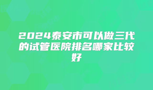 2024泰安市可以做三代的试管医院排名哪家比较好