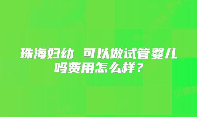 珠海妇幼 可以做试管婴儿吗费用怎么样?
