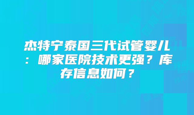 杰特宁泰国三代试管婴儿：哪家医院技术更强？库存信息如何？