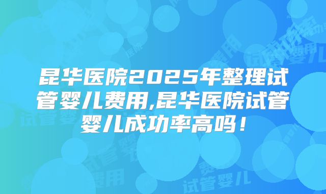 昆华医院2025年整理试管婴儿费用,昆华医院试管婴儿成功率高吗!
