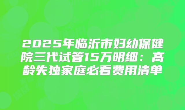 2025年临沂市妇幼保健院三代试管15万明细：高龄失独家庭必看费用清单