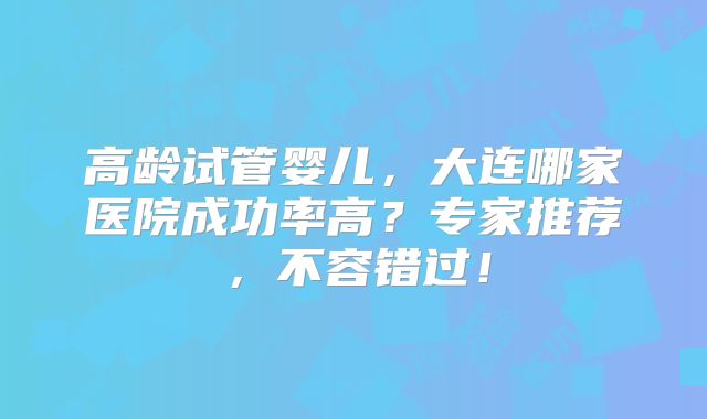 高龄试管婴儿，大连哪家医院成功率高？专家推荐，不容错过！