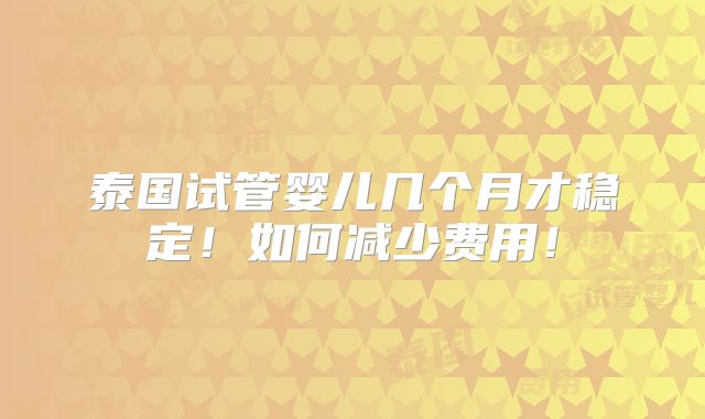 泰国试管婴儿几个月才稳定!如何减少费用!