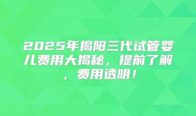 2025年揭阳三代试管婴儿费用大揭秘，提前了解，费用透明！