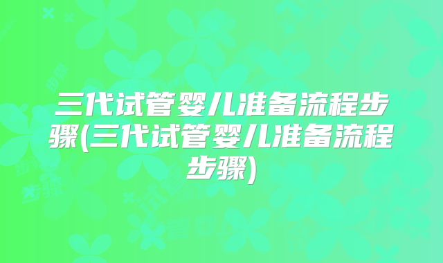 三代试管婴儿准备流程步骤(三代试管婴儿准备流程步骤)