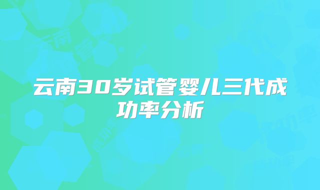 云南30岁试管婴儿三代成功率分析