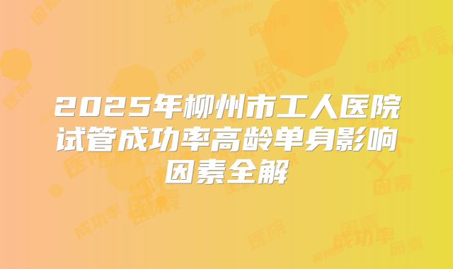 2025年柳州市工人医院试管成功率高龄单身影响因素全解