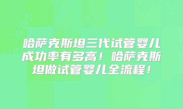 哈萨克斯坦三代试管婴儿成功率有多高！哈萨克斯坦做试管婴儿全流程！