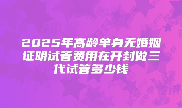 2025年高龄单身无婚姻证明试管费用在开封做三代试管多少钱