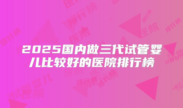 2025国内做三代试管婴儿比较好的医院排行榜