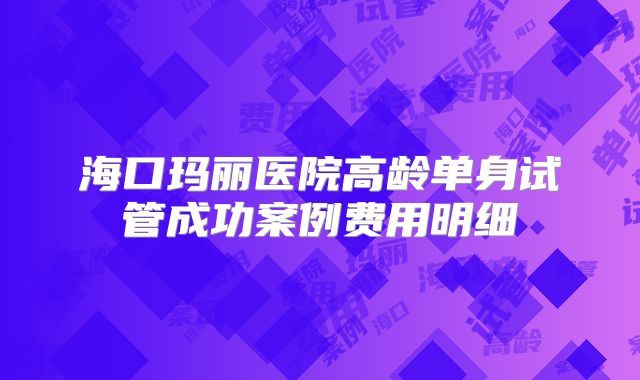 海口玛丽医院高龄单身试管成功案例费用明细