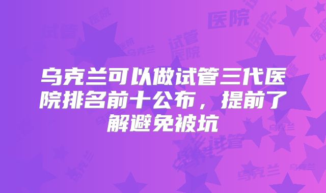 乌克兰可以做试管三代医院排名前十公布，提前了解避免被坑