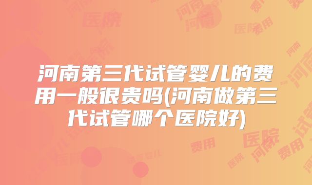 河南第三代试管婴儿的费用一般很贵吗(河南做第三代试管哪个医院好)