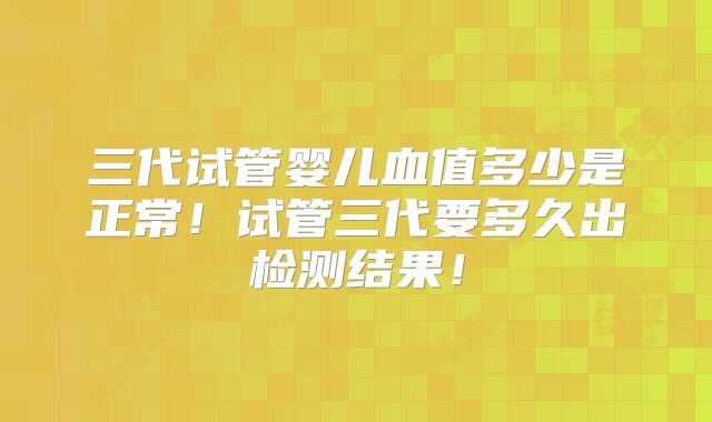 三代试管婴儿血值多少是正常!试管三代要多久出检测结果!