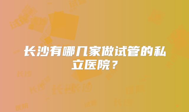 长沙有哪几家做试管的私立医院？
