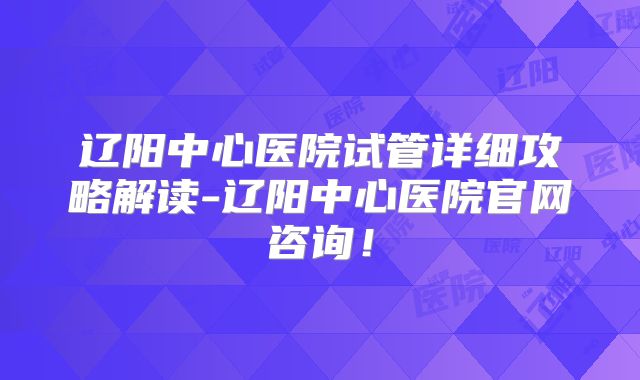 辽阳中心医院试管详细攻略解读-辽阳中心医院官网咨询！