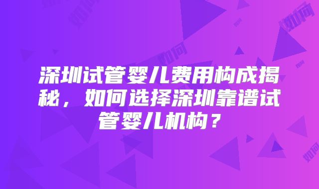 深圳试管婴儿费用构成揭秘，如何选择深圳靠谱试管婴儿机构？