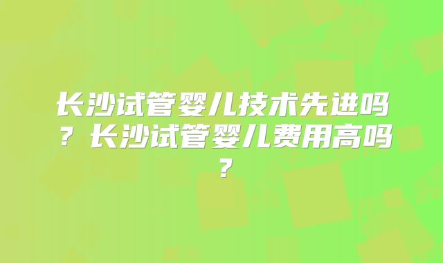长沙试管婴儿技术先进吗？长沙试管婴儿费用高吗？