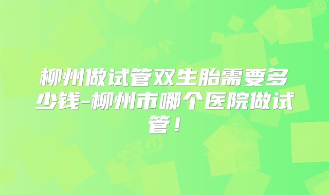 柳州做试管双生胎需要多少钱-柳州市哪个医院做试管！