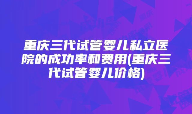 重庆三代试管婴儿私立医院的成功率和费用(重庆三代试管婴儿价格)