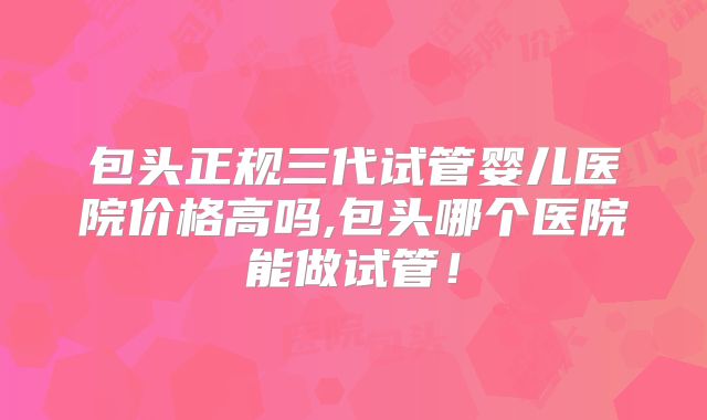包头正规三代试管婴儿医院价格高吗,包头哪个医院能做试管！