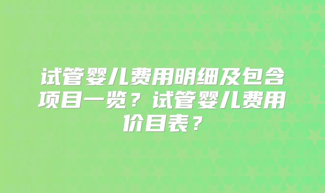 试管婴儿费用明细及包含项目一览？试管婴儿费用价目表？