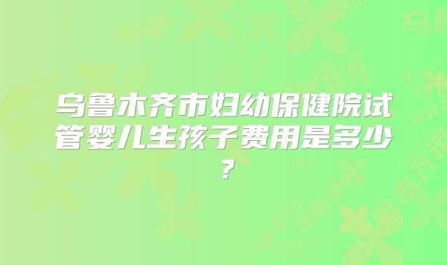 乌鲁木齐市妇幼保健院试管婴儿生孩子费用是多少?