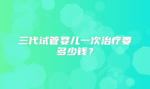 三代试管婴儿一次治疗要多少钱?