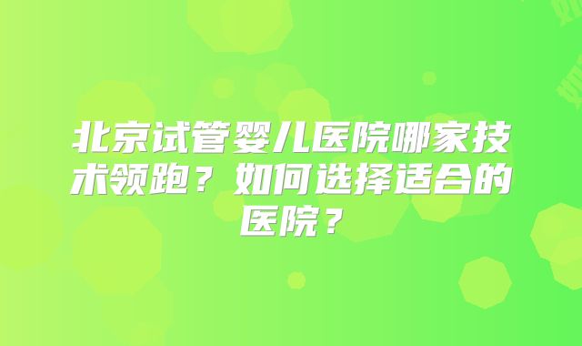 北京试管婴儿医院哪家技术领跑？如何选择适合的医院？