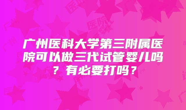 广州医科大学第三附属医院可以做三代试管婴儿吗?有必要打吗?