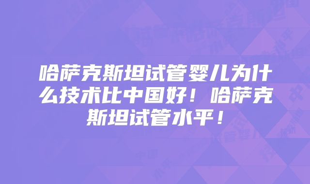 哈萨克斯坦试管婴儿为什么技术比中国好！哈萨克斯坦试管水平！