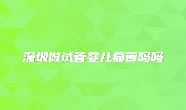深圳做试管婴儿痛苦吗吗